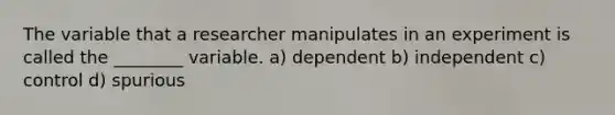 The variable that a researcher manipulates in an experiment is called the ________ variable. a) dependent b) independent c) control d) spurious