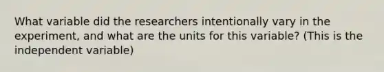 What variable did the researchers intentionally vary in the experiment, and what are the units for this variable? (This is the independent variable)