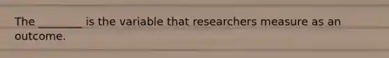 The ________ is the variable that researchers measure as an outcome.