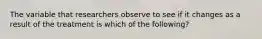 The variable that researchers observe to see if it changes as a result of the treatment is which of the following?