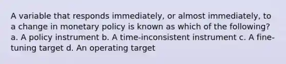 A variable that responds immediately, or almost immediately, to a change in monetary policy is known as which of the following? a. A policy instrument b. A time-inconsistent instrument c. A fine-tuning target d. An operating target