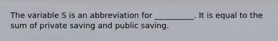 The variable S is an abbreviation for __________. It is equal to the sum of private saving and public saving.