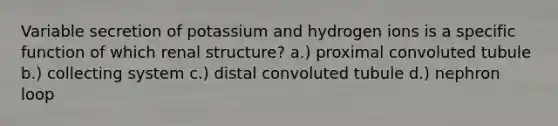 Variable secretion of potassium and hydrogen ions is a specific function of which renal structure? a.) proximal convoluted tubule b.) collecting system c.) distal convoluted tubule d.) nephron loop