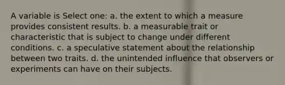 A variable is Select one: a. the extent to which a measure provides consistent results. b. a measurable trait or characteristic that is subject to change under different conditions. c. a speculative statement about the relationship between two traits. d. the unintended influence that observers or experiments can have on their subjects.