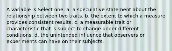 A variable is Select one: a. a speculative statement about the relationship between two traits. b. the extent to which a measure provides consistent results. c. a measurable trait or characteristic that is subject to change under different conditions. d. the unintended influence that observers or experiments can have on their subjects.