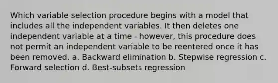 Which variable selection procedure begins with a model that includes all the independent variables. It then deletes one independent variable at a time - however, this procedure does not permit an independent variable to be reentered once it has been removed. a. Backward elimination b. Stepwise regression c. Forward selection d. Best-subsets regression