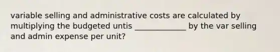 variable selling and administrative costs are calculated by multiplying the budgeted untis _____________ by the var selling and admin expense per unit?