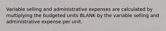 Variable selling and administrative expenses are calculated by multiplying the budgeted units BLANK by the variable selling and administrative expense per unit.