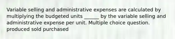 Variable selling and administrative expenses are calculated by multiplying the budgeted units ______ by the variable selling and administrative expense per unit. Multiple choice question. produced sold purchased