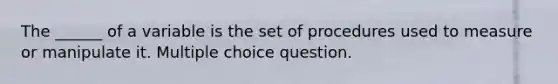 The ______ of a variable is the set of procedures used to measure or manipulate it. Multiple choice question.