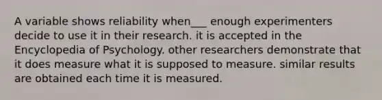 A variable shows reliability when___ enough experimenters decide to use it in their research. it is accepted in the Encyclopedia of Psychology. other researchers demonstrate that it does measure what it is supposed to measure. similar results are obtained each time it is measured.