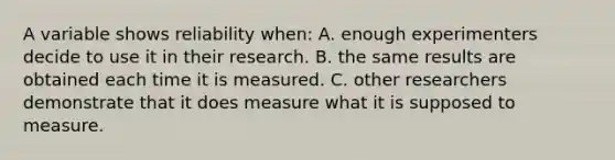 A variable shows reliability when: A. enough experimenters decide to use it in their research. B. the same results are obtained each time it is measured. C. other researchers demonstrate that it does measure what it is supposed to measure.