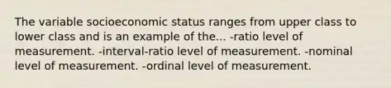 The variable socioeconomic status ranges from upper class to lower class and is an example of the... -ratio level of measurement. -interval-ratio level of measurement. -nominal level of measurement. -ordinal level of measurement.