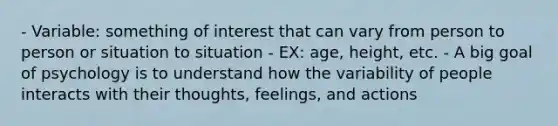 - Variable: something of interest that can vary from person to person or situation to situation - EX: age, height, etc. - A big goal of psychology is to understand how the variability of people interacts with their thoughts, feelings, and actions