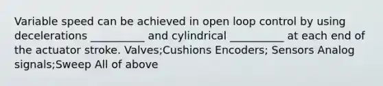 Variable speed can be achieved in open loop control by using decelerations __________ and cylindrical __________ at each end of the actuator stroke. Valves;Cushions Encoders; Sensors Analog signals;Sweep All of above