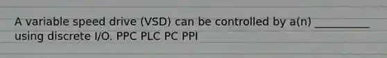 A variable speed drive (VSD) can be controlled by a(n) __________ using discrete I/O. PPC PLC PC PPI