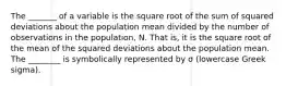 The _______ of a variable is the square root of the sum of squared deviations about the population mean divided by the number of observations in the population, N. That is, it is the square root of the mean of the squared deviations about the population mean. The ________ is symbolically represented by σ (lowercase Greek sigma).