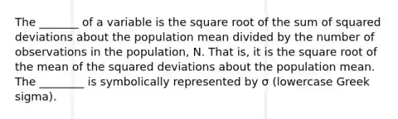 The _______ of a variable is the square root of the sum of squared deviations about the population mean divided by the number of observations in the population, N. That is, it is the square root of the mean of the squared deviations about the population mean. The ________ is symbolically represented by σ (lowercase Greek sigma).