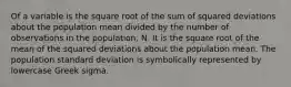 Of a variable is the square root of the sum of squared deviations about the population mean divided by the number of observations in the population, N. It is the square root of the mean of the squared deviations about the population mean. The population standard deviation is symbolically represented by lowercase Greek sigma.