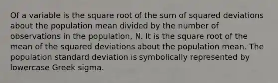 Of a variable is the square root of the sum of squared deviations about the population mean divided by the number of observations in the population, N. It is the square root of the mean of the squared deviations about the population mean. The population <a href='https://www.questionai.com/knowledge/kqGUr1Cldy-standard-deviation' class='anchor-knowledge'>standard deviation</a> is symbolically represented by lowercase Greek sigma.