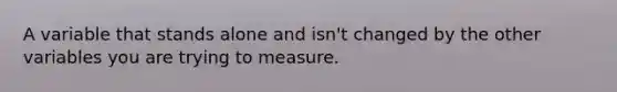 A variable that stands alone and isn't changed by the other variables you are trying to measure.