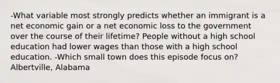 -What variable most strongly predicts whether an immigrant is a net economic gain or a net economic loss to the government over the course of their lifetime? People without a high school education had lower wages than those with a high school education. -Which small town does this episode focus on? Albertville, Alabama