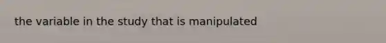 the variable in the study that is manipulated