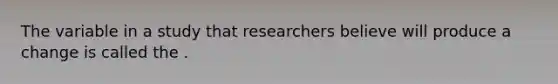 The variable in a study that researchers believe will produce a change is called the .