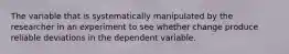 The variable that is systematically manipulated by the researcher in an experiment to see whether change produce reliable deviations in the dependent variable.