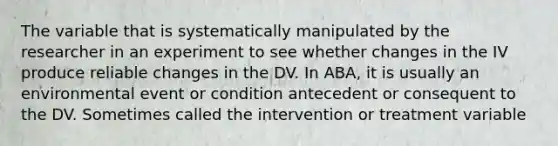 The variable that is systematically manipulated by the researcher in an experiment to see whether changes in the IV produce reliable changes in the DV. In ABA, it is usually an environmental event or condition antecedent or consequent to the DV. Sometimes called the intervention or treatment variable