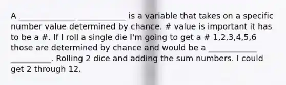 A ______________ ____________ is a variable that takes on a specific number value determined by chance. # value is important it has to be a #. If I roll a single die I'm going to get a # 1,2,3,4,5,6 those are determined by chance and would be a ____________ __________. Rolling 2 dice and adding the sum numbers. I could get 2 through 12.