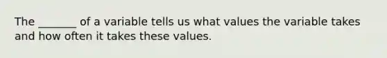 The _______ of a variable tells us what values the variable takes and how often it takes these values.