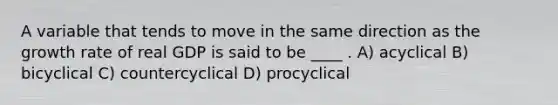 A variable that tends to move in the same direction as the growth rate of real GDP is said to be ____ . A) acyclical B) bicyclical C) countercyclical D) procyclical