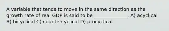 A variable that tends to move in the same direction as the growth rate of real GDP is said to be ______________. A) acyclical B) bicyclical C) countercyclical D) procyclical