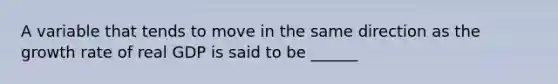 A variable that tends to move in the same direction as the growth rate of real GDP is said to be ______