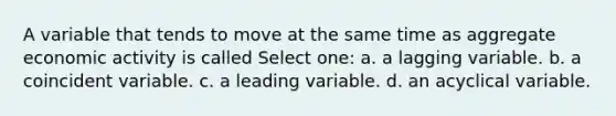 A variable that tends to move at the same time as aggregate economic activity is called Select one: a. a lagging variable. b. a coincident variable. c. a leading variable. d. an acyclical variable.