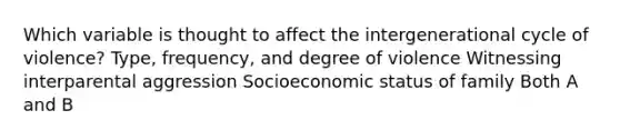 Which variable is thought to affect the intergenerational cycle of violence? Type, frequency, and degree of violence Witnessing interparental aggression Socioeconomic status of family Both A and B