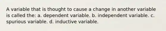 A variable that is thought to cause a change in another variable is called the: a. dependent variable. b. independent variable. c. spurious variable. d. inductive variable.