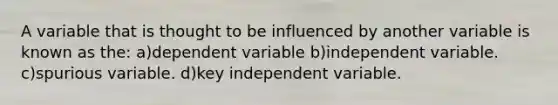 A variable that is thought to be influenced by another variable is known as the: a)dependent variable b)independent variable. c)spurious variable. d)key independent variable.