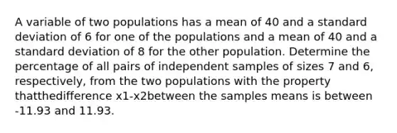 A variable of two populations has a mean of 40 and a standard deviation of 6 for one of the populations and a mean of 40 and a standard deviation of 8 for the other population. Determine the percentage of all pairs of independent samples of sizes 7 and 6, respectively, from the two populations with the property thatthedifference x1-x2between the samples means is between -11.93 and 11.93.