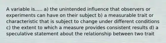 A variable is..... a) the unintended influence that observers or experiments can have on their subject b) a measurable trait or characteristic that is subject to change under different conditions c) the extent to which a measure provides consistent results d) a speculative statement about the relationship between two trait