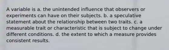 A variable is a. the unintended influence that observers or experiments can have on their subjects. b. a speculative statement about the relationship between two traits. c. a measurable trait or characteristic that is subject to change under different conditions. d. the extent to which a measure provides consistent results.