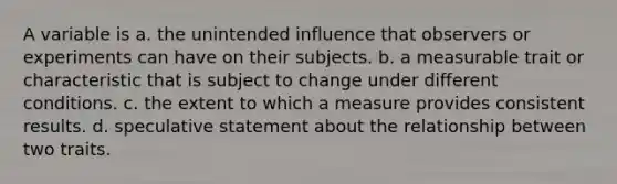 A variable is a. the unintended influence that observers or experiments can have on their subjects. b. a measurable trait or characteristic that is subject to change under different conditions. c. the extent to which a measure provides consistent results. d. speculative statement about the relationship between two traits.