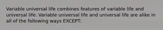 Variable universal life combines features of variable life and universal life. Variable universal life and universal life are alike in all of the following ways EXCEPT: