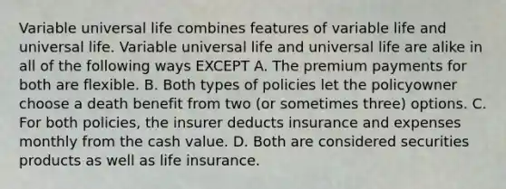 Variable universal life combines features of variable life and universal life. Variable universal life and universal life are alike in all of the following ways EXCEPT A. The premium payments for both are flexible. B. Both types of policies let the policyowner choose a death benefit from two (or sometimes three) options. C. For both policies, the insurer deducts insurance and expenses monthly from the cash value. D. Both are considered securities products as well as life insurance.