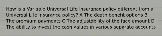 How is a Variable Universal Life Insurance policy different from a Universal Life Insurance policy? A The death benefit options B The premium payments C The adjustability of the face amount D The ability to invest the cash values in various separate accounts