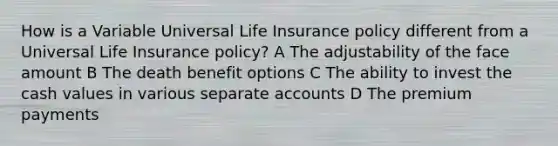 How is a Variable Universal Life Insurance policy different from a Universal Life Insurance policy? A The adjustability of the face amount B The death benefit options C The ability to invest the cash values in various separate accounts D The premium payments