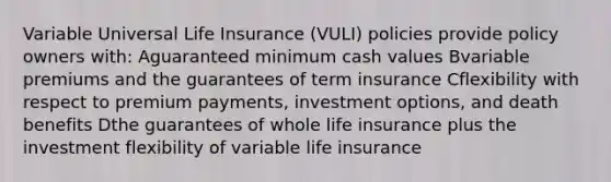 Variable Universal Life Insurance (VULI) policies provide policy owners with: Aguaranteed minimum cash values Bvariable premiums and the guarantees of term insurance Cflexibility with respect to premium payments, investment options, and death benefits Dthe guarantees of whole life insurance plus the investment flexibility of variable life insurance