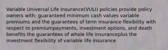 Variable Universal Life Insurance(VULI) policies provide policy owners with: guaranteed minimum cash values variable premiums and the guarantees of term insurance flexibility with respect to premiumpayments, investment options, and death benefits the guarantees of whole life insuranceplus the investment flexibility of variable life insurance