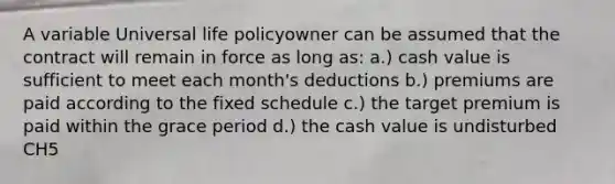 A variable Universal life policyowner can be assumed that the contract will remain in force as long as: a.) cash value is sufficient to meet each month's deductions b.) premiums are paid according to the fixed schedule c.) the target premium is paid within the grace period d.) the cash value is undisturbed CH5